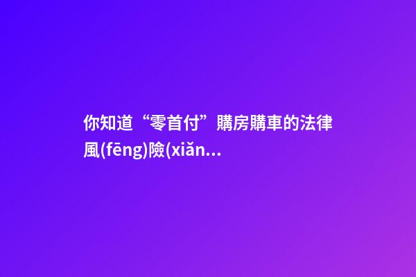 你知道“零首付”購房購車的法律風(fēng)險(xiǎn)嗎？